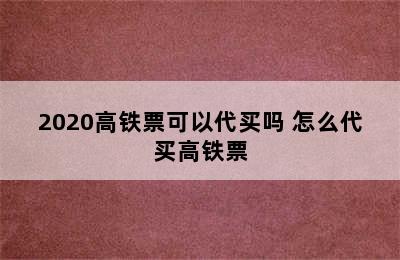 2020高铁票可以代买吗 怎么代买高铁票